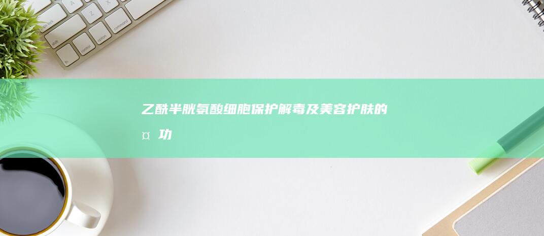 乙酰半胱氨酸：细胞保护、解毒及美容护肤的多功能功效解析